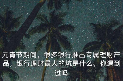 元宵節(jié)期間，很多銀行推出專屬理財產(chǎn)品，銀行理財最大的坑是什么，你遇到過嗎