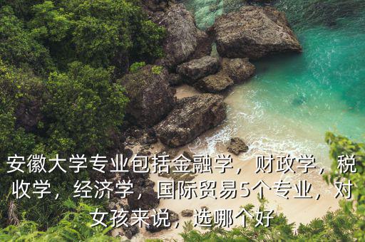安徽大學專業(yè)包括金融學，財政學，稅收學，經(jīng)濟學，國際貿(mào)易5個專業(yè)，對女孩來說，選哪個好