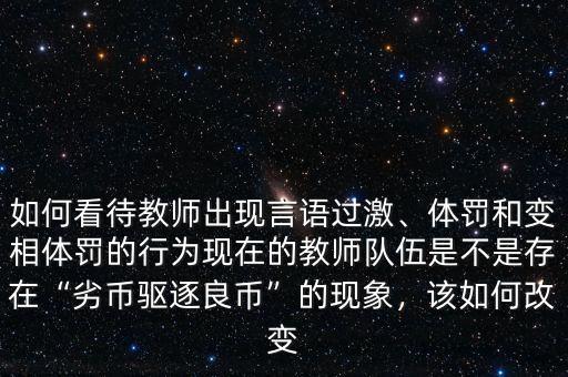 如何看待教師出現(xiàn)言語過激、體罰和變相體罰的行為現(xiàn)在的教師隊(duì)伍是不是存在“劣幣驅(qū)逐良幣”的現(xiàn)象，該如何改變