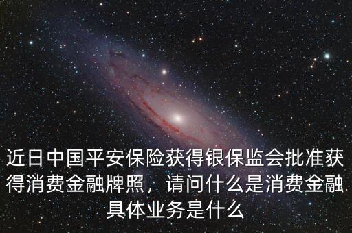 近日中國(guó)平安保險(xiǎn)獲得銀保監(jiān)會(huì)批準(zhǔn)獲得消費(fèi)金融牌照，請(qǐng)問什么是消費(fèi)金融具體業(yè)務(wù)是什么