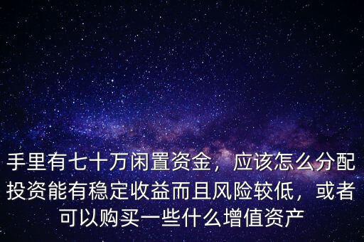 手里有七十萬閑置資金，應(yīng)該怎么分配投資能有穩(wěn)定收益而且風(fēng)險較低，或者可以購買一些什么增值資產(chǎn)
