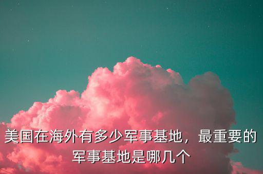 美國在海外有多少軍事基地，最重要的軍事基地是哪幾個