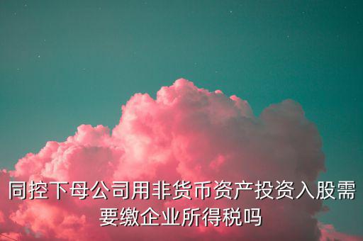 非貨幣投資被投資方交什么稅，同控下母公司用非貨幣資產(chǎn)投資入股需要繳企業(yè)所得稅嗎