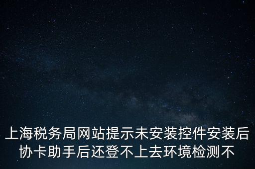 上海稅務局網站提示未安裝控件安裝后協(xié)卡助手后還登不上去環(huán)境檢測不