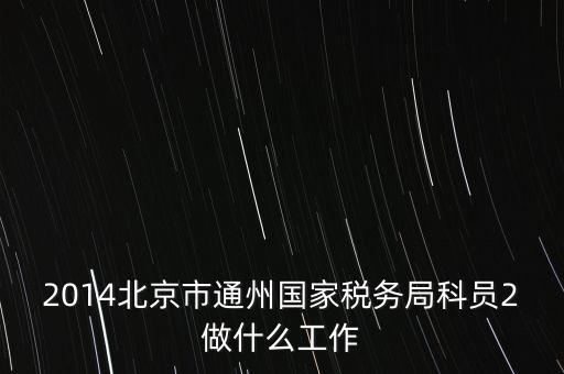 稅務(wù)所科員 二 是什么，2014北京市通州國(guó)家稅務(wù)局科員2做什么工作
