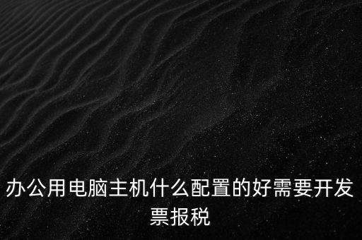 開(kāi)票電腦有什么要求，辦公用電腦主機(jī)什么配置的好需要開(kāi)發(fā)票報(bào)稅