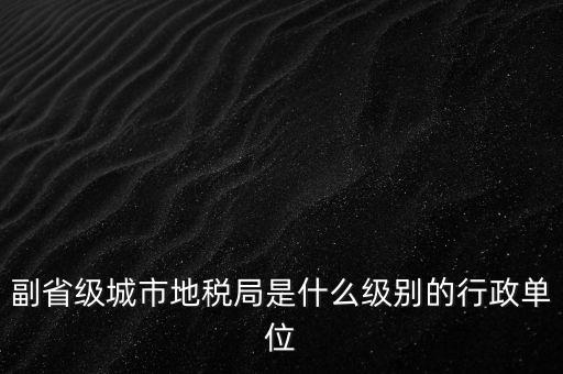 省地稅副巡視員什么級別，縣級市的地稅局副局長是什么級別的干部