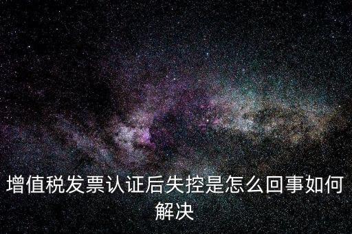 認證后失控是什么意思，增值稅發(fā)票認證后失控是怎么回事如何解決