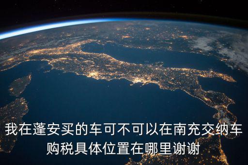南充地稅局在什么地方，我在蓬安買的車可不可以在南充交納車購稅具體位置在哪里謝謝