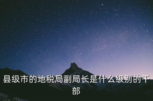 縣地稅局長是什么級別，縣級市的地稅局副局長是什么級別的干部