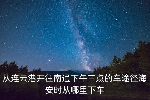 從連云港開往南通下午三點(diǎn)的車途徑海安時從哪里下車