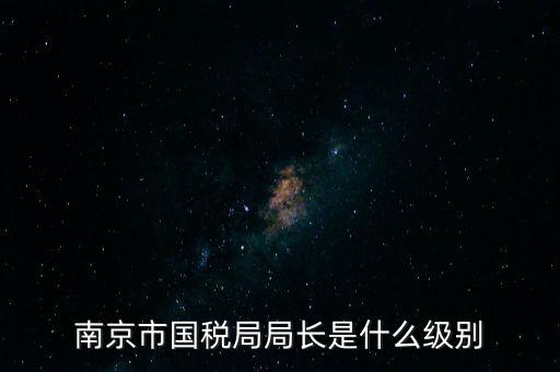 江蘇省稅務(wù)局長什么級別，南京市國稅局局長是什么級別