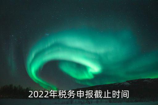 江西省國家稅務(wù)局什么時候申報，2022年稅務(wù)申報截止時間