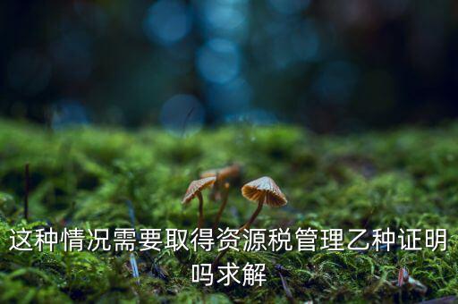資源稅乙種證明是什么，混凝土公司購(gòu)買砂石需要開(kāi)具資源稅乙種證明嗎