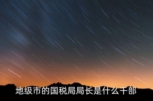 國稅總局是什么級別，國家稅務總局是正部級