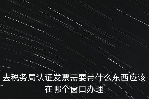 去稅務局認證發(fā)票需要帶什么東西應該在哪個窗口辦理
