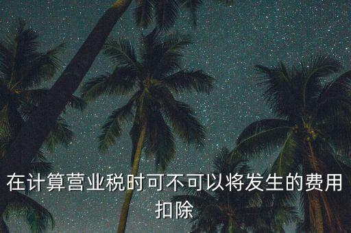 計(jì)算營業(yè)稅時(shí)的可扣除成本是什么，在計(jì)算營業(yè)稅時(shí)可不可以將發(fā)生的費(fèi)用扣除