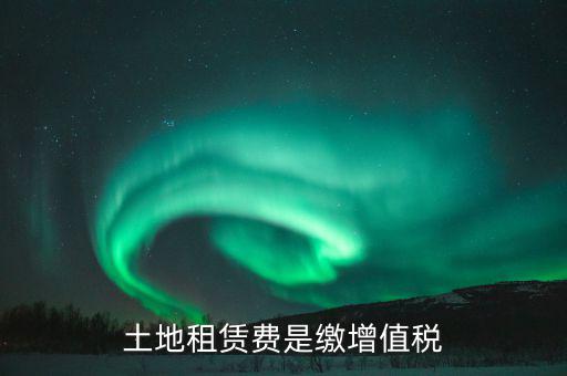 土地租賃合同交什么稅，土地租賃費是繳增值稅