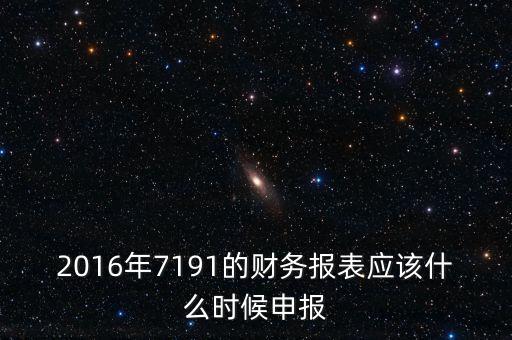 財(cái)務(wù)報(bào)表什么時(shí)候申報(bào)，2016年7191的財(cái)務(wù)報(bào)表應(yīng)該什么時(shí)候申報(bào)