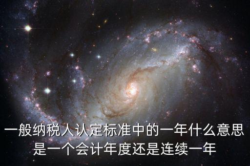 一般納稅人認(rèn)定標(biāo)準(zhǔn)中的一年什么意思是一個會計(jì)年度還是連續(xù)一年