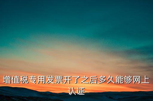 專票什么時(shí)候認(rèn)證，增值稅專用發(fā)票開(kāi)了之后多久能夠網(wǎng)上認(rèn)證
