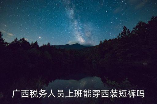 什么人穿稅服，廣西稅務人員上班能穿西裝短褲嗎