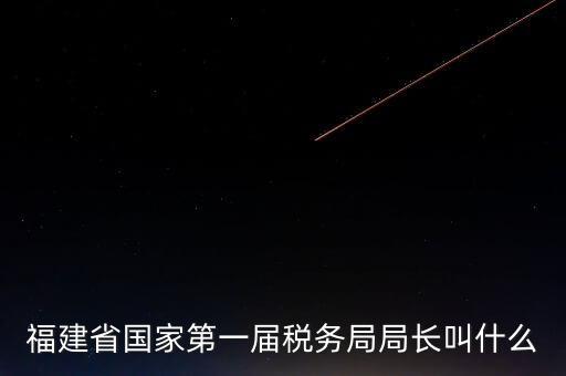永城稅務(wù)局局長叫什么，福建省國家第一屆稅務(wù)局局長叫什么
