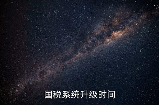 北京國(guó)稅系統(tǒng)升級(jí)什么時(shí)候結(jié)束，國(guó)稅系統(tǒng)升級(jí)時(shí)間