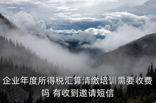 所得稅匯算培訓(xùn)有什么用，企業(yè)年度所得稅匯算清繳培訓(xùn)需要收費(fèi)嗎 有收到邀請(qǐng)短信