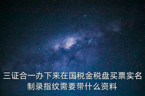 三證合一辦下來(lái)在國(guó)稅金稅盤(pán)買票實(shí)名制錄指紋需要帶什么資料