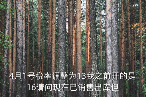 13稅率調(diào)整什么時(shí)候，4月1號(hào)稅率調(diào)整為13我之前開(kāi)的是16請(qǐng)問(wèn)現(xiàn)在已銷售出庫(kù)但