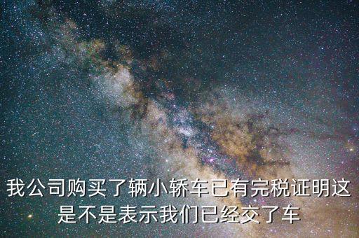 車輛購置稅完稅證明說明什么，我公司購買了輛小轎車已有完稅證明這是不是表示我們已經交了車