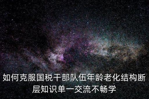 稅務(wù)系統(tǒng)如何疏解干部思想壓力，如何克服國(guó)稅干部隊(duì)伍年齡老化結(jié)構(gòu)斷層知識(shí)單一交流不暢學(xué)