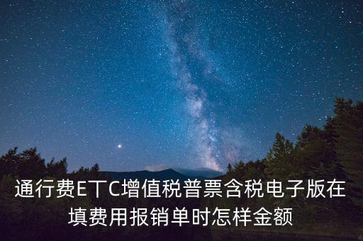 通行費電子發(fā)票抵扣如何填寫，通行費E丅C增值稅普票含稅電子版在填費用報銷單時怎樣金額