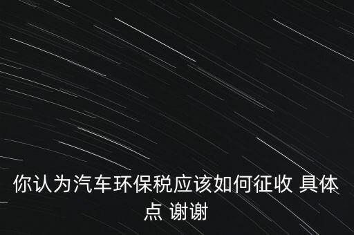 你認為汽車環(huán)保稅應該如何征收 具體點 謝謝