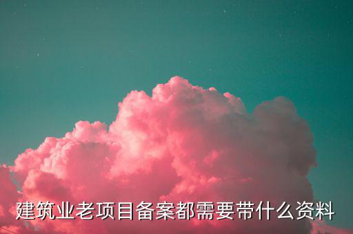 建筑業(yè)老項(xiàng)目如何備案，建筑業(yè)老項(xiàng)目備案都需要帶什么資料