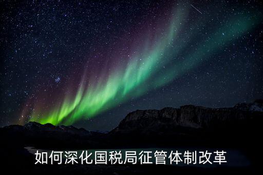 如何助力國稅地稅征管體制改革，如何深化國稅局征管體制改革