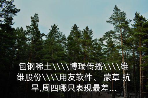 包鋼稀土\\\\博瑞傳播\\\\維維股份\\\\用友軟件、 蒙草 抗旱,周四哪只表現(xiàn)最差...