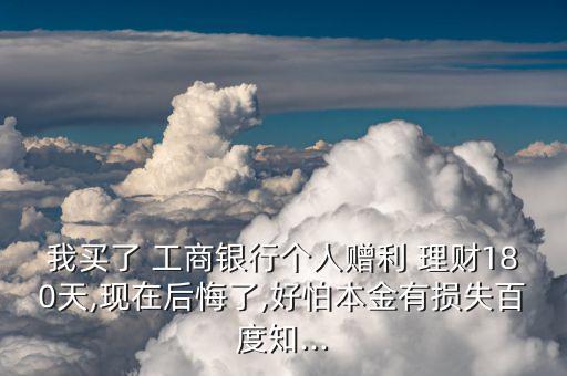 我買了 工商銀行個(gè)人贈利 理財(cái)180天,現(xiàn)在后悔了,好怕本金有損失百度知...