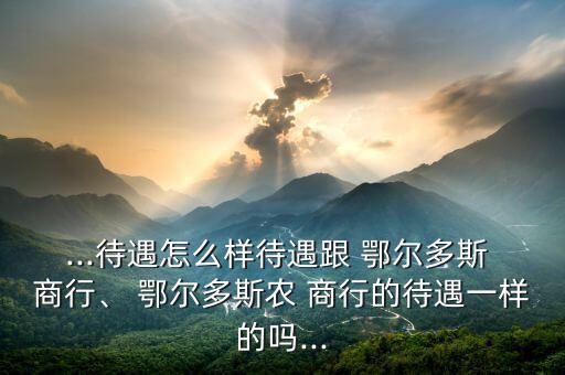 ...待遇怎么樣待遇跟 鄂爾多斯 商行、 鄂爾多斯農 商行的待遇一樣的嗎...
