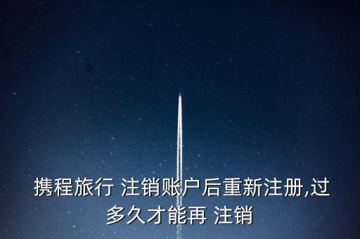  攜程旅行 注銷(xiāo)賬戶后重新注冊(cè),過(guò)多久才能再 注銷(xiāo)