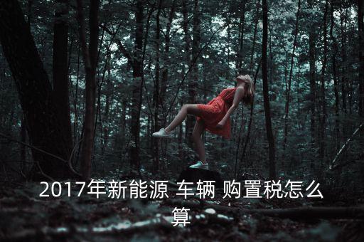 2017年新能源 車(chē)輛 購(gòu)置稅怎么算