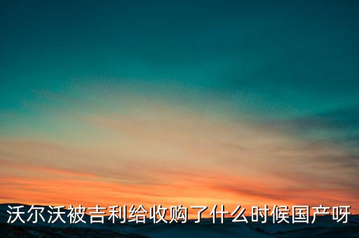 長安沃爾沃什么時候合資到期，沃爾沃被吉利給收購了什么時候國產呀