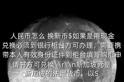  人民幣怎么 換新幣$如果是用現(xiàn)金兌換必須到銀行柜臺(tái)方可辦理，需要攜帶本人有效身份證件到柜臺(tái)填寫(xiě)購(gòu)匯申請(qǐng)書(shū)方可兌換\\r\\n新加坡元是新加坡的法定貨幣，以S