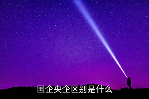 國(guó)企央企有什么區(qū)別，國(guó)企和央企的區(qū)別