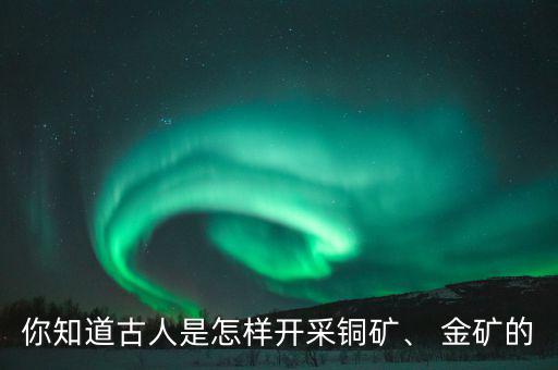 你知道古人是怎樣開采銅礦、 金礦的