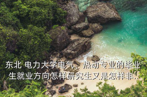 東北 電力大學(xué)電氣、熱動專業(yè)的畢業(yè)生就業(yè)方向怎樣研究生又是怎樣非...