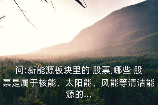 問:新能源板塊里的 股票,哪些 股票是屬于核能、太陽能、風(fēng)能等清潔能源的...