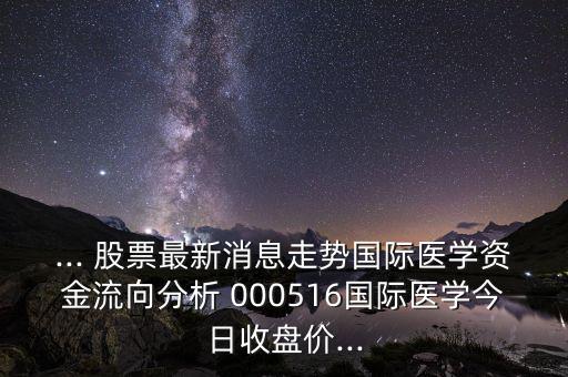 ... 股票最新消息走勢(shì)國際醫(yī)學(xué)資金流向分析 000516國際醫(yī)學(xué)今日收盤價(jià)...