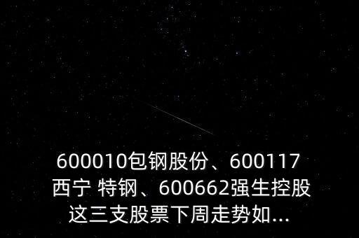 600010包鋼股份、600117 西寧 特鋼、600662強(qiáng)生控股這三支股票下周走勢如...